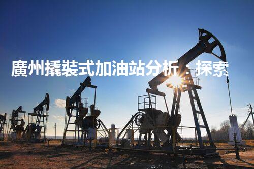 廣州撬裝式加油站分析：探索數(shù)據(jù)背后的秘密！